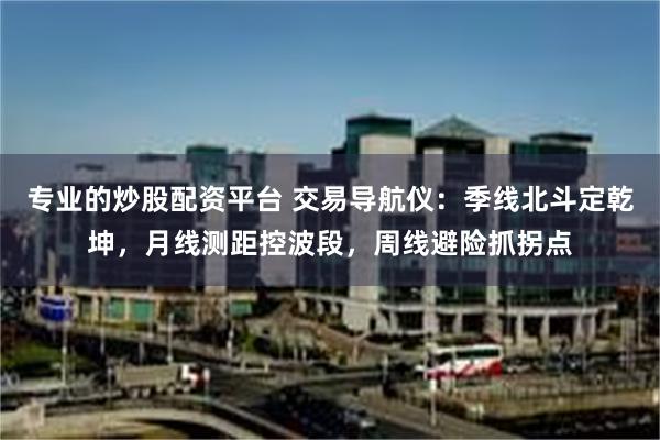专业的炒股配资平台 交易导航仪：季线北斗定乾坤，月线测距控波段，周线避险抓拐点