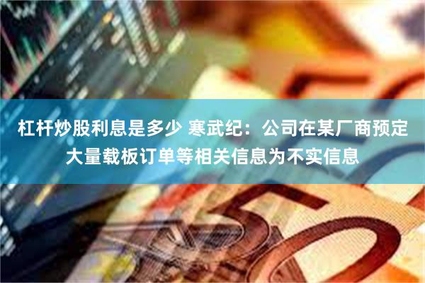 杠杆炒股利息是多少 寒武纪：公司在某厂商预定大量载板订单等相关信息为不实信息
