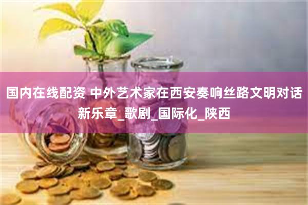 国内在线配资 中外艺术家在西安奏响丝路文明对话新乐章_歌剧_国际化_陕西