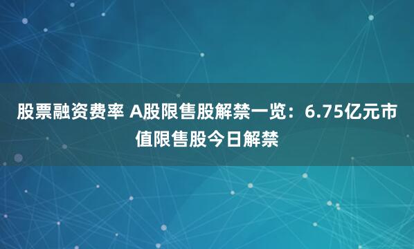 股票融资费率 A股限售股解禁一览：6.75亿元市值限售股今日解禁