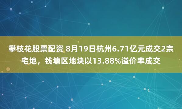 攀枝花股票配资 8月19日杭州6.71亿元成交2宗宅地，钱塘区地块以13.88%溢价率成交