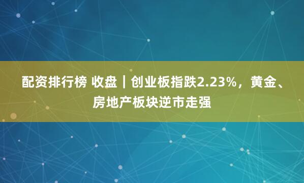 配资排行榜 收盘｜创业板指跌2.23%，黄金、房地产板块逆市走强