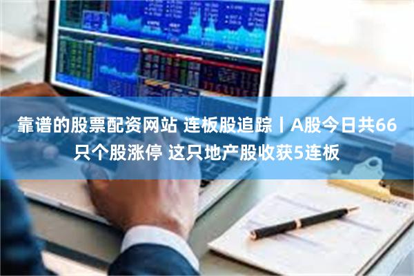 靠谱的股票配资网站 连板股追踪丨A股今日共66只个股涨停 这只地产股收获5连板