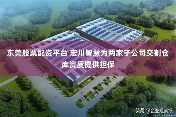 东莞股票配资平台 宏川智慧为两家子公司交割仓库资质提供担保