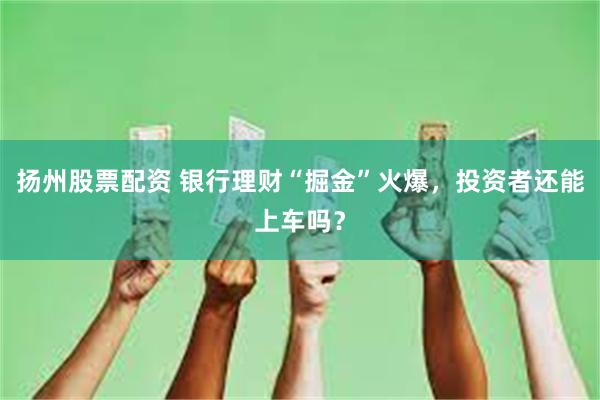 扬州股票配资 银行理财“掘金”火爆，投资者还能上车吗？