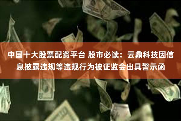中国十大股票配资平台 股市必读：云鼎科技因信息披露违规等违规行为被证监会出具警示函