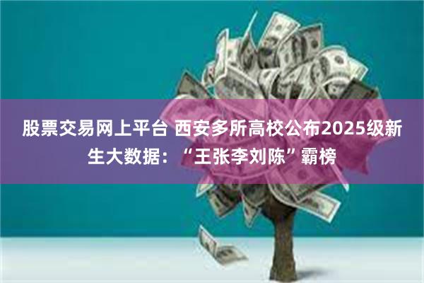 股票交易网上平台 西安多所高校公布2025级新生大数据：“王张李刘陈”霸榜