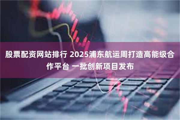 股票配资网站排行 2025浦东航运周打造高能级合作平台 一批创新项目发布