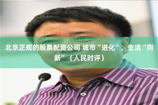 北京正规的股票配资公司 城市“进化”,生活“向新”(人民时评)