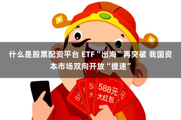 什么是股票配资平台 ETF“出海”再突破 我国资本市场双向开放“提速”
