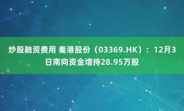 炒股融资费用 秦港股份(03369.HK):12月3日南向资金增持28.95万股