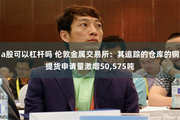 a股可以杠杆吗 伦敦金属交易所：其追踪的仓库的铜提货申请量激增50,575吨