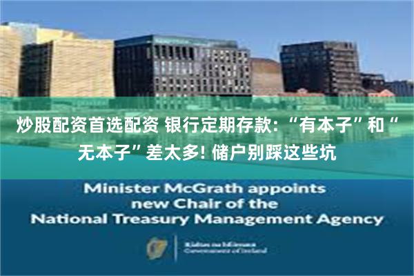 炒股配资首选配资 银行定期存款: “有本子”和“无本子”差太多! 储户别踩这些坑