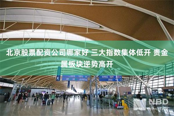 北京股票配资公司哪家好 三大指数集体低开 贵金属板块逆势高开