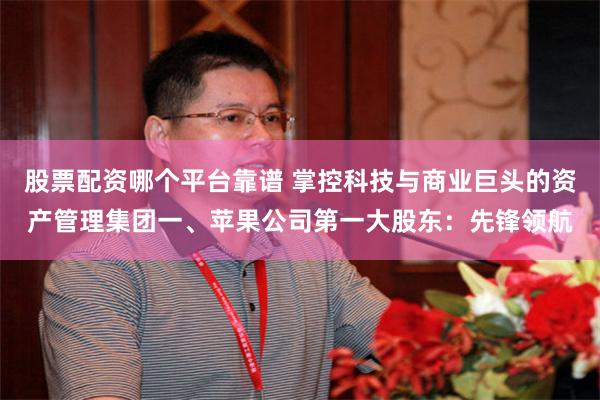股票配资哪个平台靠谱 掌控科技与商业巨头的资产管理集团一、苹果公司第一大股东：先锋领航
